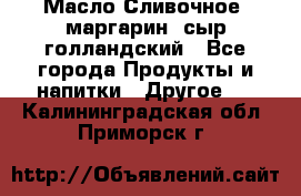 Масло Сливочное ,маргарин ,сыр голландский - Все города Продукты и напитки » Другое   . Калининградская обл.,Приморск г.